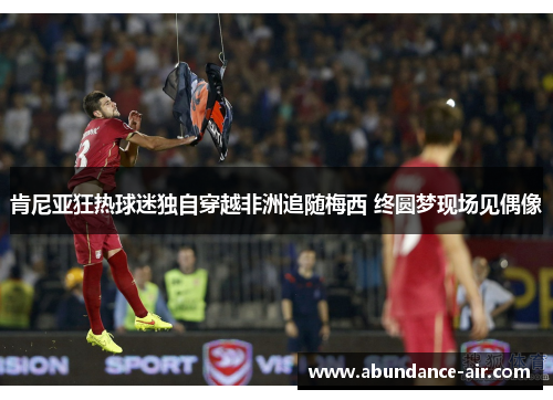 肯尼亚狂热球迷独自穿越非洲追随梅西 终圆梦现场见偶像